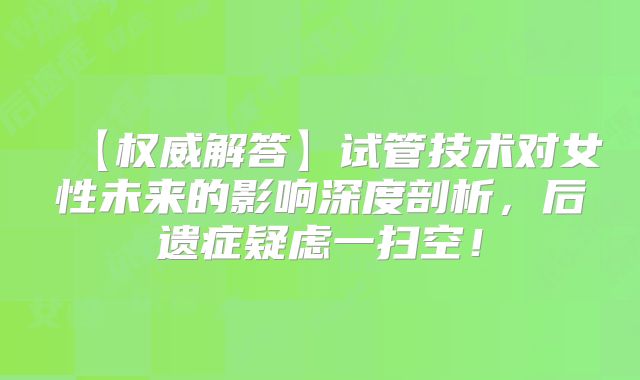 【权威解答】试管技术对女性未来的影响深度剖析,后遗症疑虑一扫空!