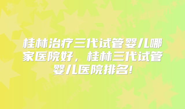 桂林治疗三代试管婴儿哪家医院好,桂林三代试管婴儿医院排名!