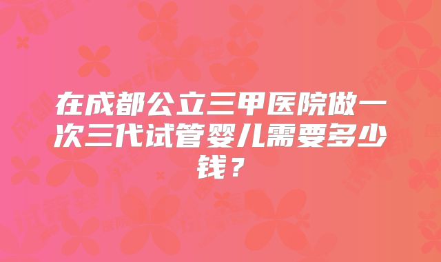 在成都公立三甲医院做一次三代试管婴儿需要多少钱？