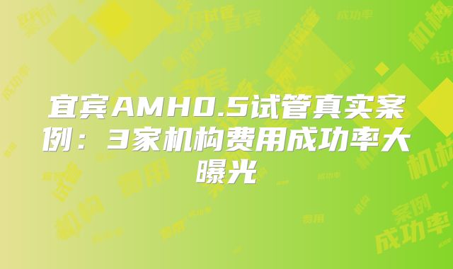 宜宾AMH0.5试管真实案例：3家机构费用成功率大曝光