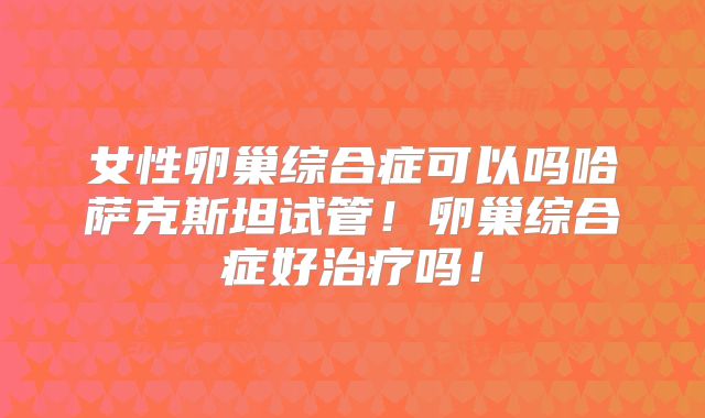 女性卵巢综合症可以吗哈萨克斯坦试管!卵巢综合症好治疗吗!