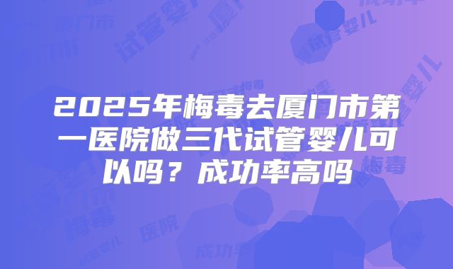 2025年梅毒去厦门市第一医院做三代试管婴儿可以吗?成功率高吗