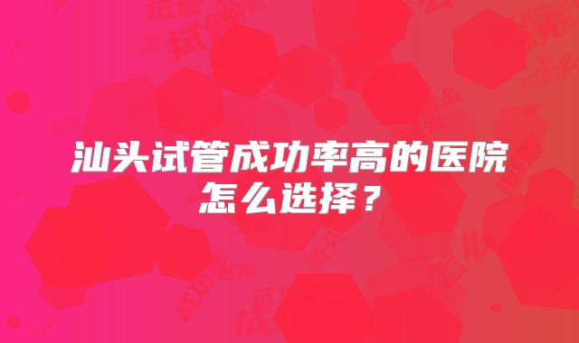 汕头试管成功率高的医院怎么选择?