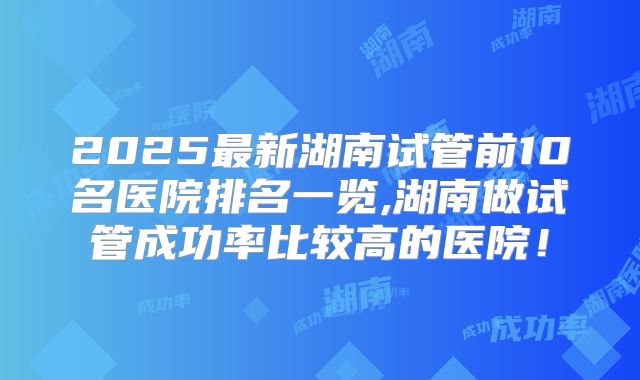 2025最新湖南试管前10名医院排名一览,湖南做试管成功率比较高的医院！