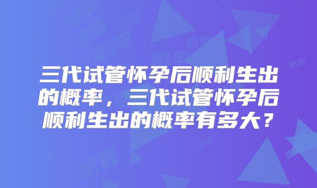 三代试管怀孕后顺利生出的概率，三代试管怀孕后顺利生出的概率有多大？