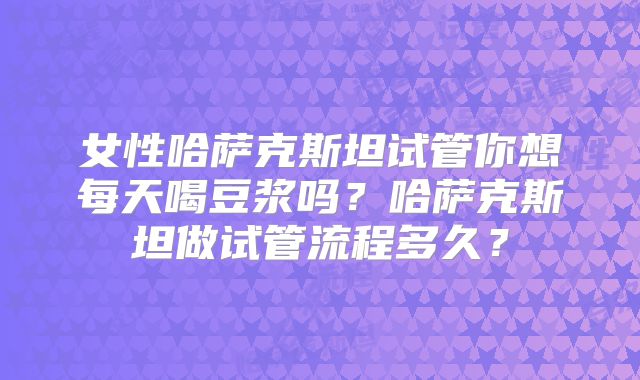 女性哈萨克斯坦试管你想每天喝豆浆吗？哈萨克斯坦做试管流程多久？