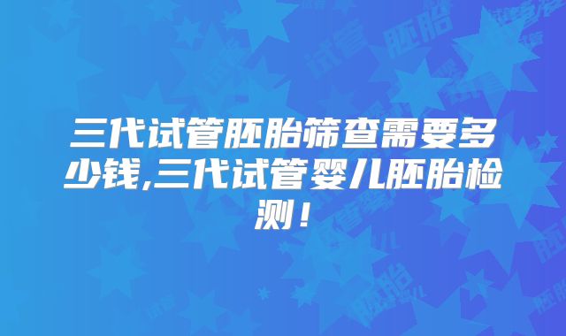 三代试管胚胎筛查需要多少钱,三代试管婴儿胚胎检测！
