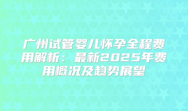 广州试管婴儿怀孕全程费用解析：最新2025年费用概况及趋势展望