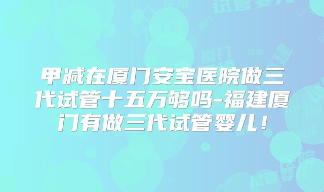 甲减在厦门安宝医院做三代试管十五万够吗-福建厦门有做三代试管婴儿!