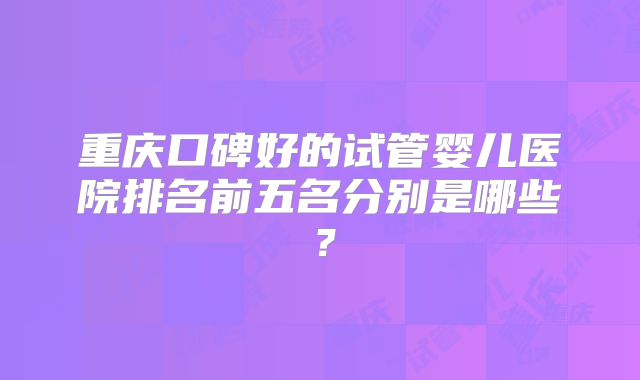 重庆口碑好的试管婴儿医院排名前五名分别是哪些？