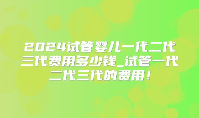 2024试管婴儿一代二代三代费用多少钱_试管一代二代三代的费用！