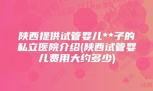 陕西提供试管婴儿**子的私立医院介绍(陕西试管婴儿费用大约多少)