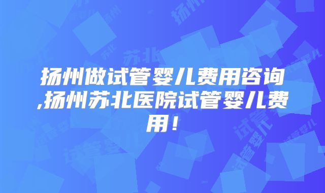 扬州做试管婴儿费用咨询,扬州苏北医院试管婴儿费用!