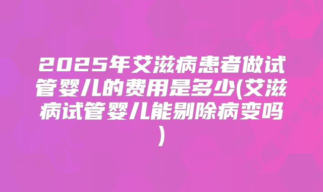 2025年艾滋病患者做试管婴儿的费用是多少(艾滋病试管婴儿能剔除病变吗)