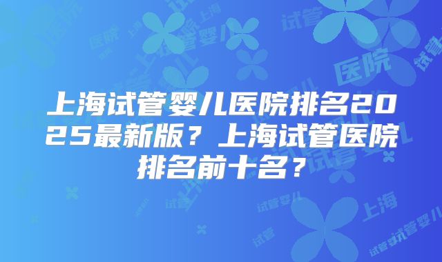 上海试管婴儿医院排名2025最新版?上海试管医院排名前十名?
