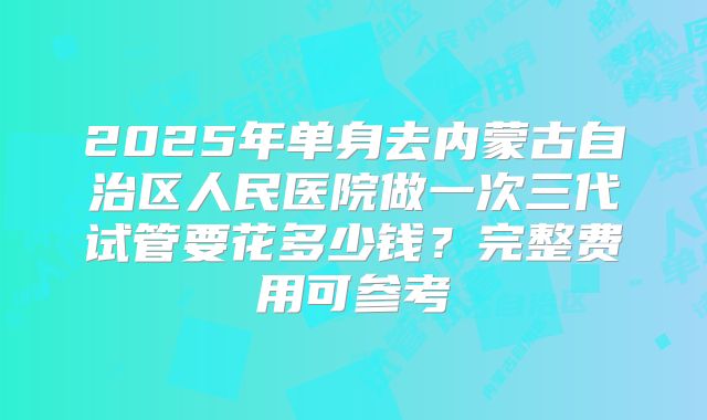 2025年单身去内蒙古自治区人民医院做一次三代试管要花多少钱?完整费用可参考