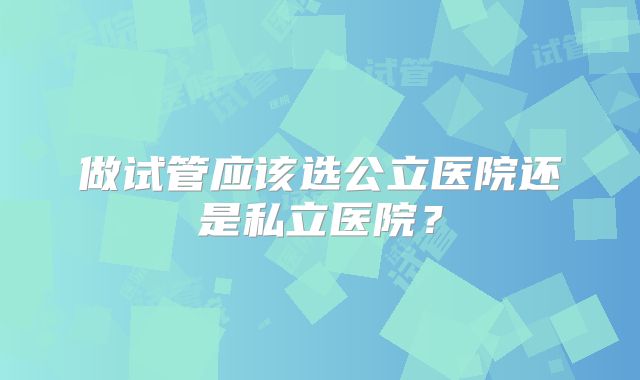做试管应该选公立医院还是私立医院？