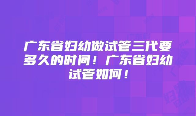 广东省妇幼做试管三代要多久的时间!广东省妇幼试管如何!