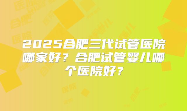 2025合肥三代试管医院哪家好?合肥试管婴儿哪个医院好?