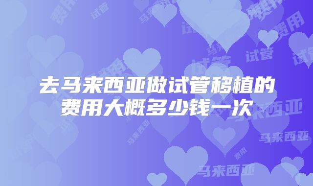 去马来西亚做试管移植的费用大概多少钱一次