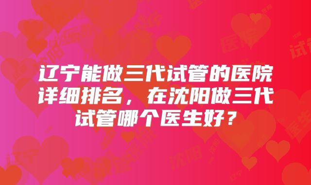 辽宁能做三代试管的医院详细排名，在沈阳做三代试管哪个医生好？
