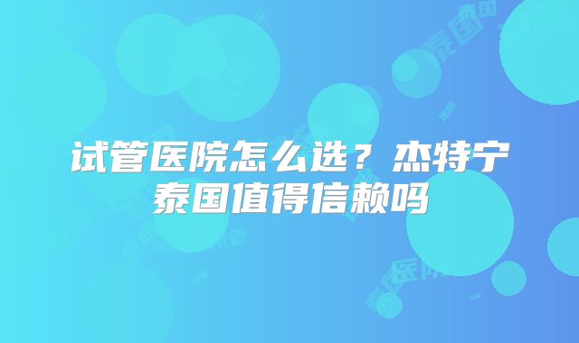 试管医院怎么选？杰特宁泰国值得信赖吗