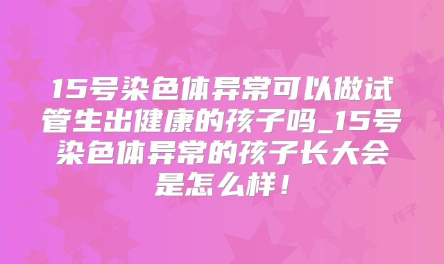 15号染色体异常可以做试管生出健康的孩子吗_15号染色体异常的孩子长大会是怎么样！