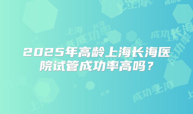 2025年高龄上海长海医院试管成功率高吗？