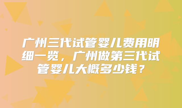 广州三代试管婴儿费用明细一览，广州做第三代试管婴儿大概多少钱？