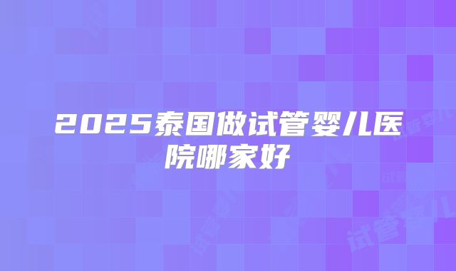 2025泰国做试管婴儿医院哪家好