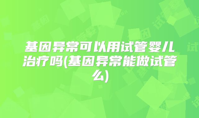 基因异常可以用试管婴儿治疗吗(基因异常能做试管么)
