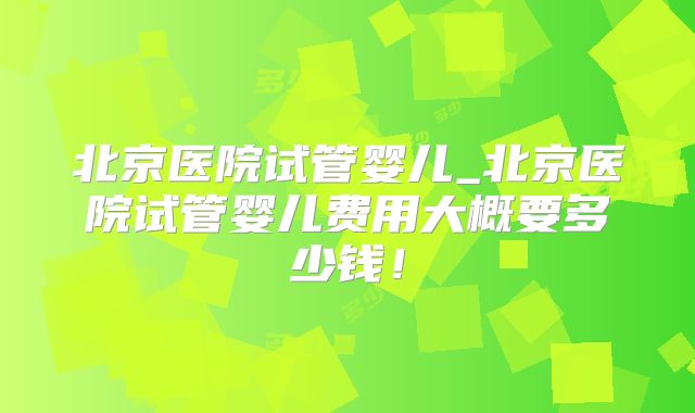 北京医院试管婴儿_北京医院试管婴儿费用大概要多少钱！