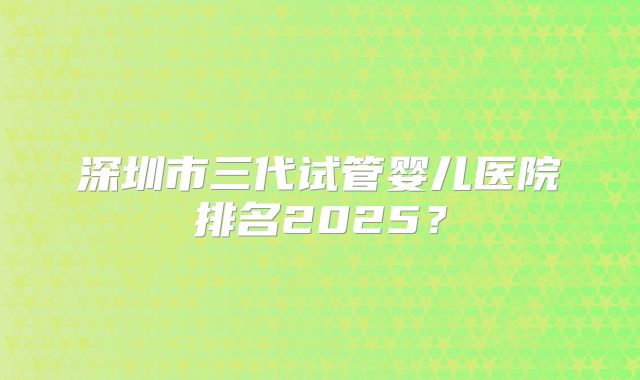 深圳市三代试管婴儿医院排名2025?