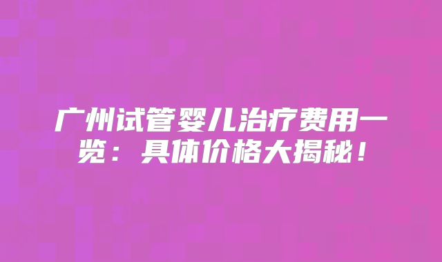 广州试管婴儿治疗费用一览：具体价格大揭秘！