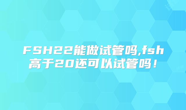 FSH22能做试管吗,fsh高于20还可以试管吗！