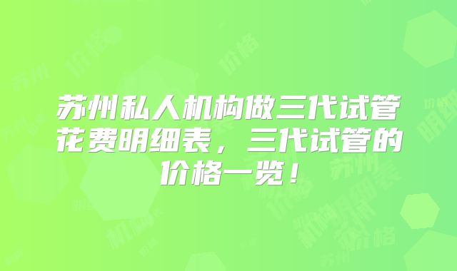 苏州私人机构做三代试管花费明细表，三代试管的价格一览！