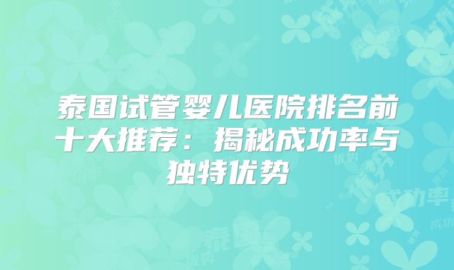 泰国试管婴儿医院排名前十大推荐:揭秘成功率与独特优势