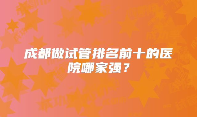 成都做试管排名前十的医院哪家强？