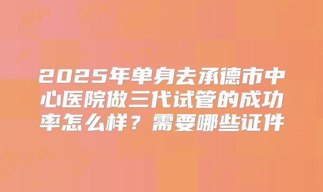 2025年单身去承德市中心医院做三代试管的成功率怎么样?需要哪些证件