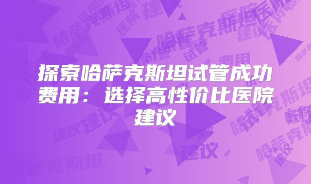 探索哈萨克斯坦试管成功费用：选择高性价比医院建议
