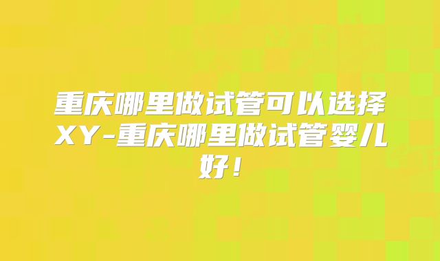 重庆哪里做试管可以选择XY-重庆哪里做试管婴儿好!