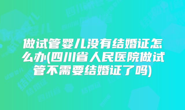 做试管婴儿没有结婚证怎么办(四川省人民医院做试管不需要结婚证了吗)