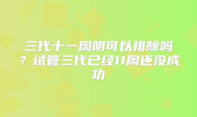 三代十一周阴可以排除吗？试管三代已经11周还没成功
