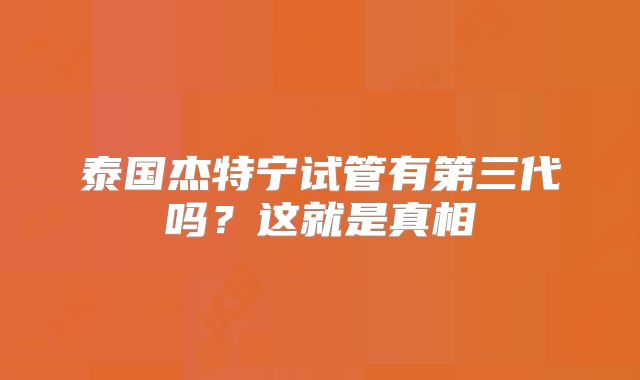泰国杰特宁试管有第三代吗？这就是真相