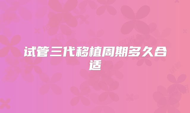 试管三代移植周期多久合适