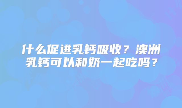 什么促进乳钙吸收?澳洲乳钙可以和奶一起吃吗?
