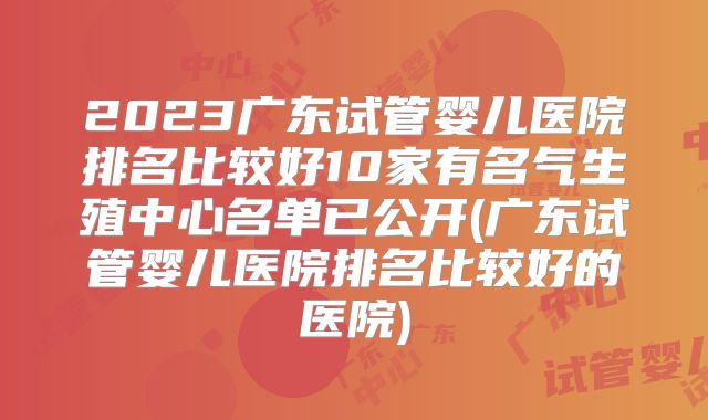 2023广东试管婴儿医院排名比较好10家有名气生殖中心名单已公开(广东试管婴儿医院排名比较好的医院)