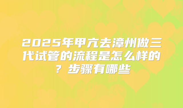 2025年甲亢去漳州做三代试管的流程是怎么样的？步骤有哪些