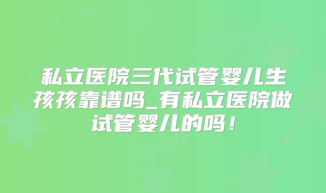 私立医院三代试管婴儿生孩孩靠谱吗_有私立医院做试管婴儿的吗！