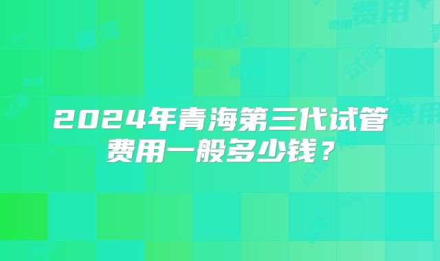 2024年青海第三代试管费用一般多少钱?